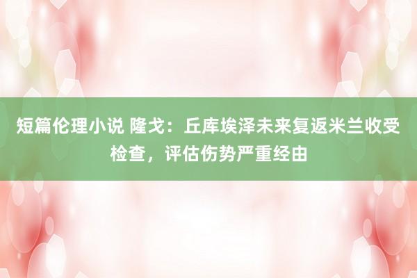 短篇伦理小说 隆戈：丘库埃泽未来复返米兰收受检查，评估伤势严重经由