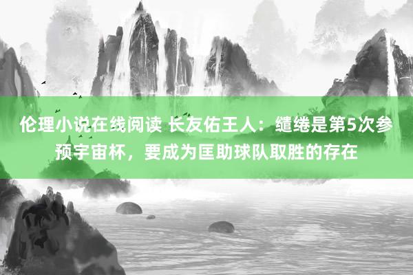 伦理小说在线阅读 长友佑王人：缱绻是第5次参预宇宙杯，要成为匡助球队取胜的存在