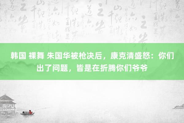 韩国 裸舞 朱国华被枪决后，康克清盛怒：你们出了问题，皆是在折腾你们爷爷