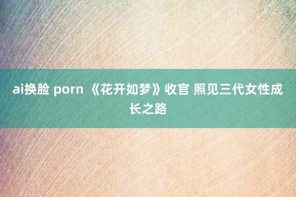 ai换脸 porn 《花开如梦》收官 照见三代女性成长之路