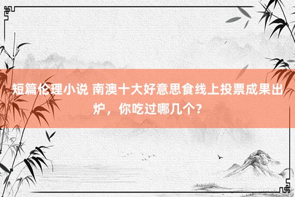 短篇伦理小说 南澳十大好意思食线上投票成果出炉，你吃过哪几个？