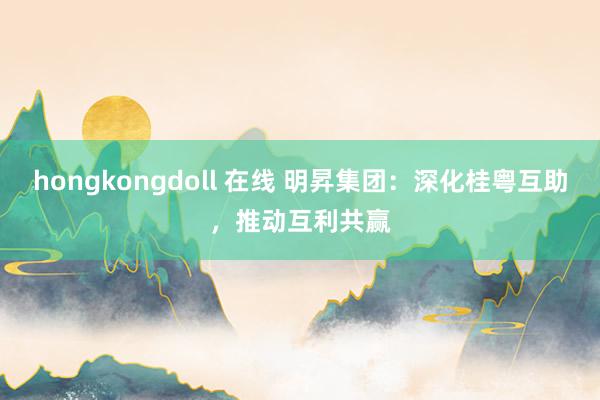 hongkongdoll 在线 明昇集团：深化桂粤互助，推动互利共赢