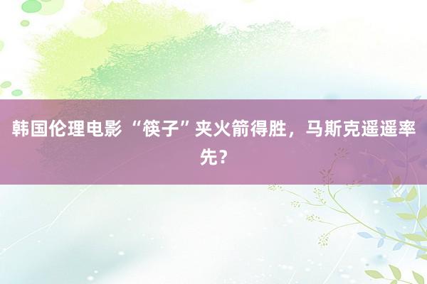 韩国伦理电影 “筷子”夹火箭得胜，马斯克遥遥率先？