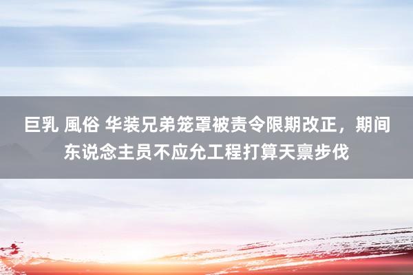 巨乳 風俗 华装兄弟笼罩被责令限期改正，期间东说念主员不应允工程打算天禀步伐