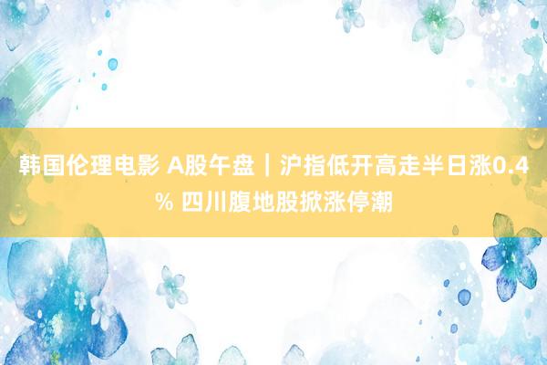 韩国伦理电影 A股午盘｜沪指低开高走半日涨0.4% 四川腹地股掀涨停潮