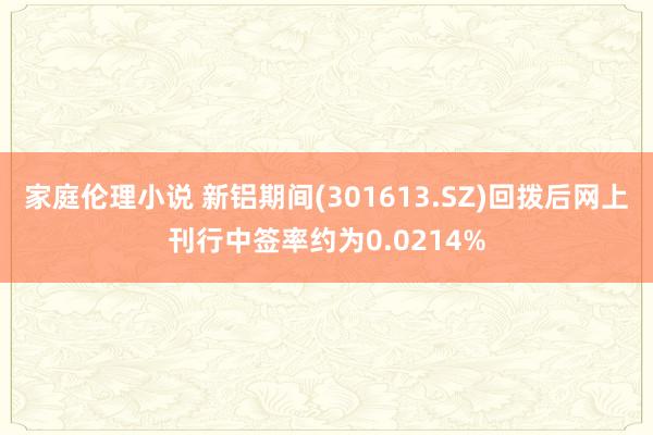 家庭伦理小说 新铝期间(301613.SZ)回拨后网上刊行中签率约为0.0214%