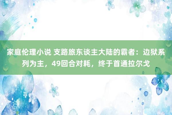 家庭伦理小说 支路旅东谈主大陆的霸者：边狱系列为主，49回合对耗，终于首通拉尔戈