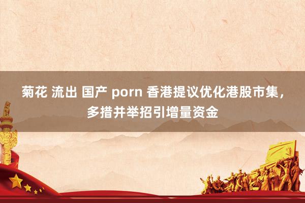 菊花 流出 国产 porn 香港提议优化港股市集，多措并举招引增量资金