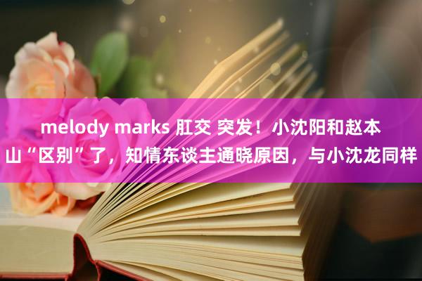 melody marks 肛交 突发！小沈阳和赵本山“区别”了，知情东谈主通晓原因，与小沈龙同样