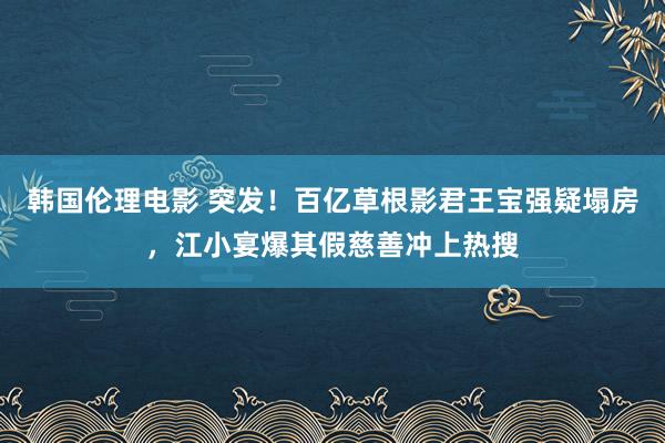 韩国伦理电影 突发！百亿草根影君王宝强疑塌房，江小宴爆其假慈善冲上热搜