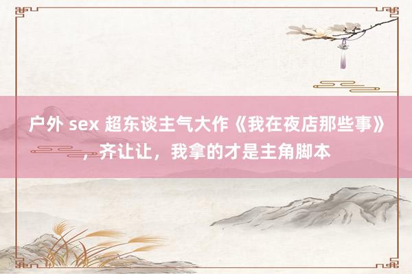 户外 sex 超东谈主气大作《我在夜店那些事》，齐让让，我拿的才是主角脚本