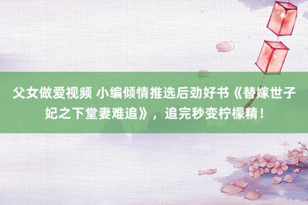 父女做爱视频 小编倾情推选后劲好书《替嫁世子妃之下堂妻难追》，追完秒变柠檬精！