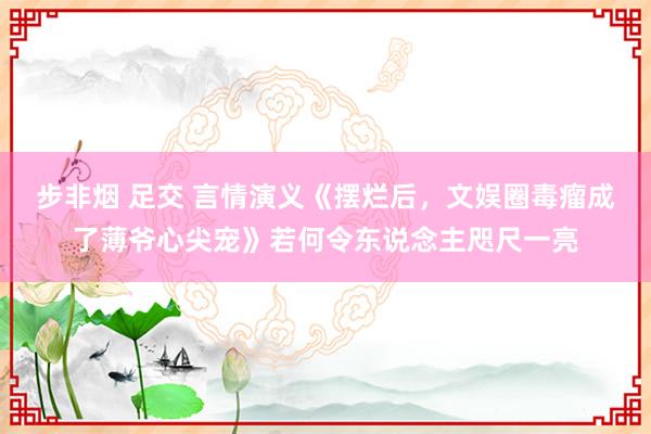 步非烟 足交 言情演义《摆烂后，文娱圈毒瘤成了薄爷心尖宠》若何令东说念主咫尺一亮