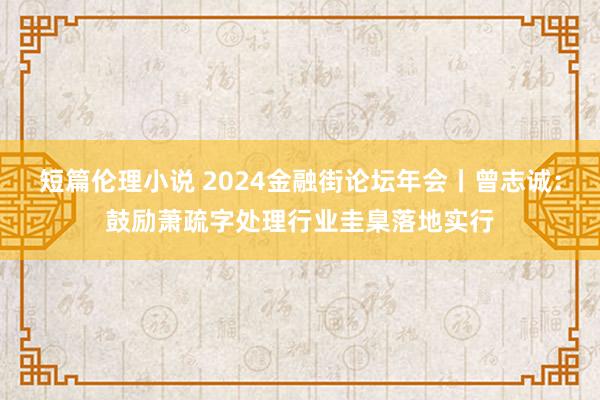 短篇伦理小说 2024金融街论坛年会丨曾志诚：鼓励萧疏字处理行业圭臬落地实行