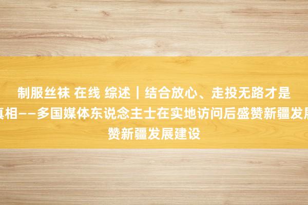 制服丝袜 在线 综述｜结合放心、走投无路才是新疆真相——多国媒体东说念主士在实地访问后盛赞新疆发展建设