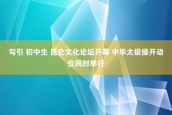 勾引 初中生 昆仑文化论坛开幕 中华太极操开动仪同时举行