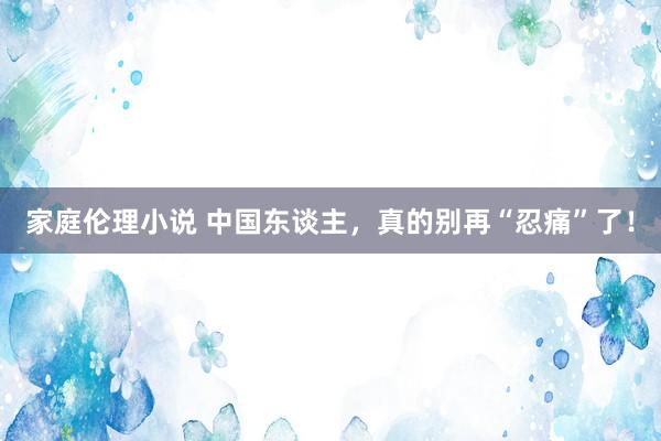 家庭伦理小说 中国东谈主，真的别再“忍痛”了！