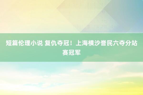 短篇伦理小说 复仇夺冠！上海横沙誉民六夺分站赛冠军