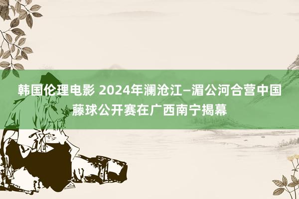 韩国伦理电影 2024年澜沧江—湄公河合营中国藤球公开赛在广西南宁揭幕