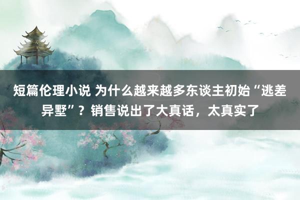 短篇伦理小说 为什么越来越多东谈主初始“逃差异墅”？销售说出了大真话，太真实了