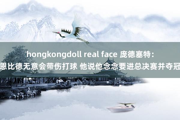 hongkongdoll real face 庞德塞特：恩比德无意会带伤打球 他说他念念要进总决赛并夺冠