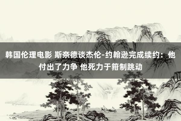 韩国伦理电影 斯奈德谈杰伦-约翰逊完成续约：他付出了力争 他死力于箝制跳动