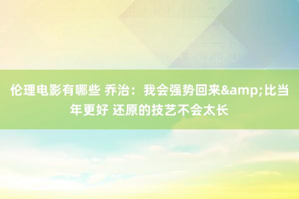 伦理电影有哪些 乔治：我会强势回来&比当年更好 还原的技艺不会太长