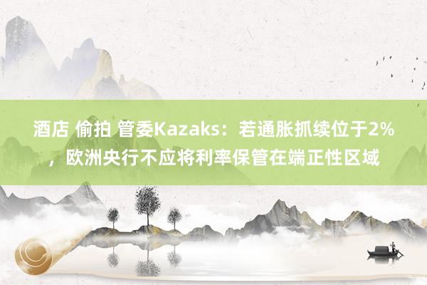 酒店 偷拍 管委Kazaks：若通胀抓续位于2%，欧洲央行不应将利率保管在端正性区域