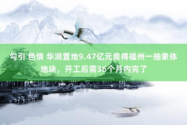 勾引 色情 华润置地9.47亿元竞得福州一抽象体地块，开工后需36个月内完了