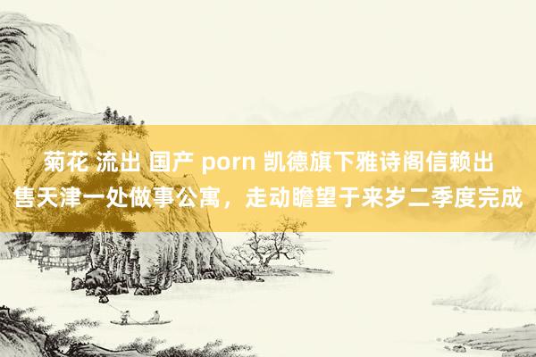 菊花 流出 国产 porn 凯德旗下雅诗阁信赖出售天津一处做事公寓，走动瞻望于来岁二季度完成