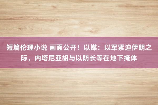 短篇伦理小说 画面公开！以媒：以军紧迫伊朗之际，内塔尼亚胡与以防长等在地下掩体