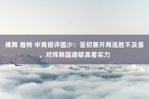 裸舞 推特 中青报评国少：亚初赛开局连胜不及喜，对阵韩国磨砺真着实力