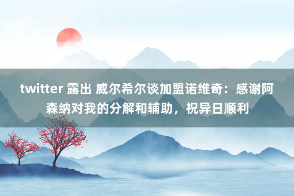 twitter 露出 威尔希尔谈加盟诺维奇：感谢阿森纳对我的分解和辅助，祝异日顺利