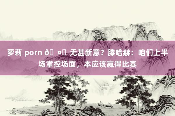 萝莉 porn 🤔无甚新意？滕哈赫：咱们上半场掌控场面，本应该赢得比赛