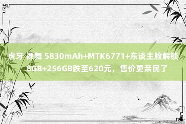 虎牙 裸舞 5830mAh+MTK6771+东谈主脸解锁，8GB+256GB跌至620元，售价更亲民了