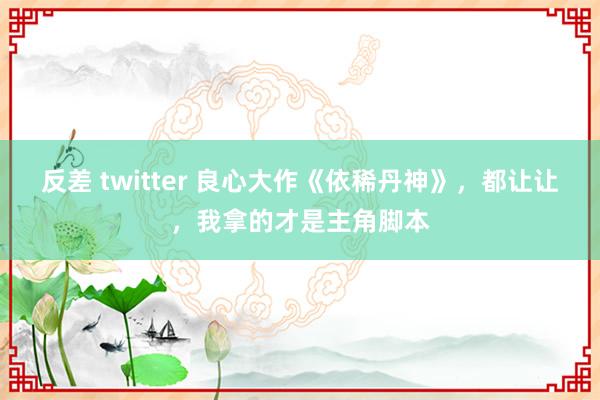 反差 twitter 良心大作《依稀丹神》，都让让，我拿的才是主角脚本