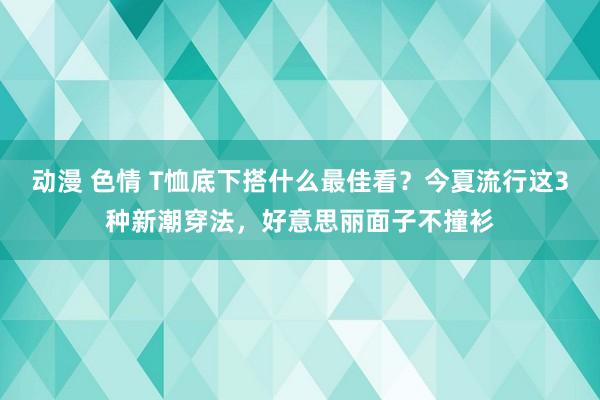 动漫 色情 T恤底下搭什么最佳看？今夏流行这3种新潮穿法，好意思丽面子不撞衫