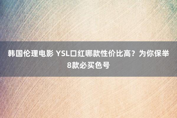 韩国伦理电影 YSL口红哪款性价比高？为你保举8款必买色号