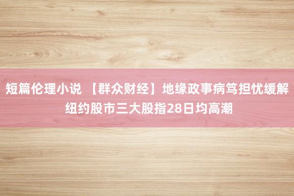 短篇伦理小说 【群众财经】地缘政事病笃担忧缓解 纽约股市三大股指28日均高潮