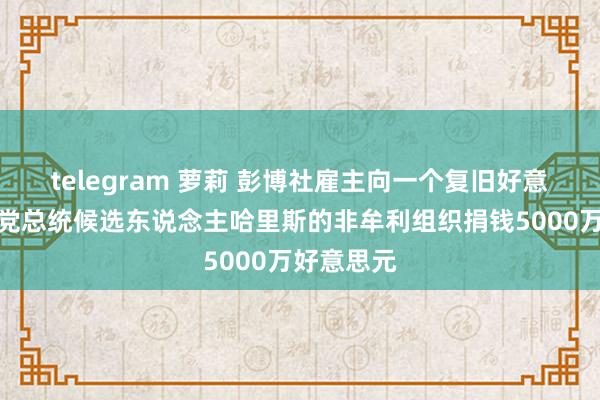 telegram 萝莉 彭博社雇主向一个复旧好意思国民主党总统候选东说念主哈里斯的非牟利组织捐钱5000万好意思元