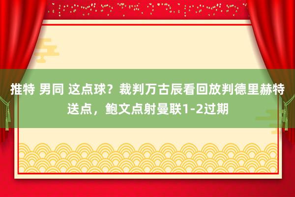 推特 男同 这点球？裁判万古辰看回放判德里赫特送点，鲍文点射曼联1-2过期