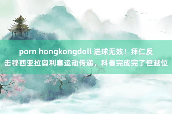 porn hongkongdoll 进球无效！拜仁反击穆西亚拉奥利塞运动传递，科曼完成完了但越位