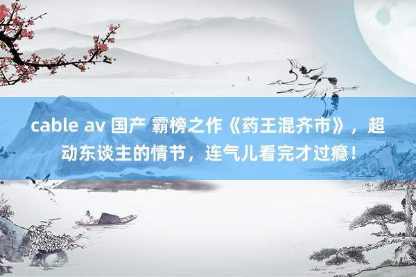 cable av 国产 霸榜之作《药王混齐市》，超动东谈主的情节，连气儿看完才过瘾！