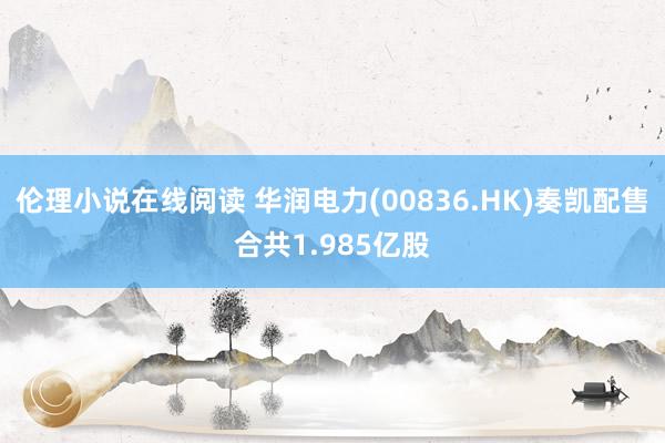 伦理小说在线阅读 华润电力(00836.HK)奏凯配售合共1.985亿股