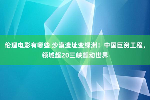 伦理电影有哪些 沙漠遗址变绿洲！中国巨资工程，领域超20三峡颤动世界