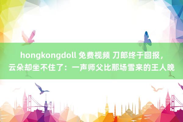 hongkongdoll 免费视频 刀郎终于回报，云朵却坐不住了：一声师父比那场雪来的王人晚