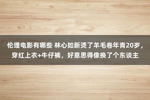 伦理电影有哪些 林心如新烫了羊毛卷年青20岁，穿红上衣+牛仔裤，好意思得像换了个东谈主