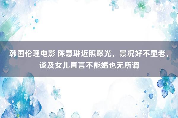 韩国伦理电影 陈慧琳近照曝光，景况好不显老，谈及女儿直言不能婚也无所谓