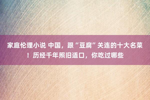 家庭伦理小说 中国，跟“豆腐”关连的十大名菜！历经千年照旧适口，你吃过哪些