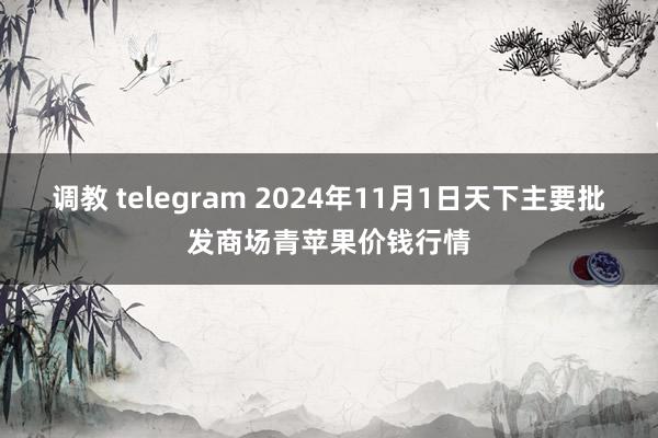 调教 telegram 2024年11月1日天下主要批发商场青苹果价钱行情